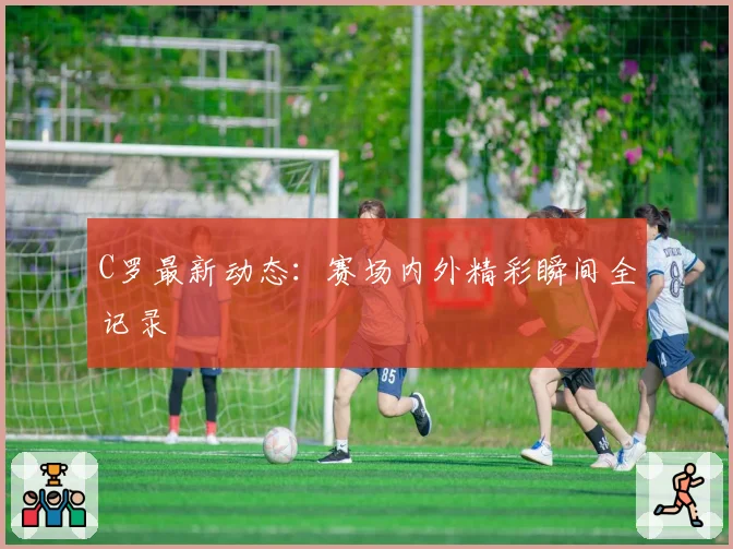 C罗最新动态：赛场内外精彩瞬间全记录