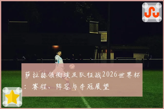 萨拉赫领衔埃及队征战2026世界杯：赛程、阵容与夺冠展望