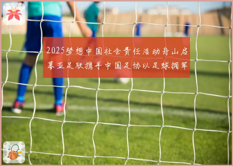 2025梦想中国社会责任活动舟山启幕亚足联携手中国足协以足球拥军助力强军