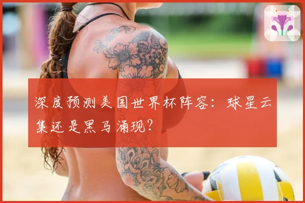 深度预测美国世界杯阵容：球星云集还是黑马涌现？
