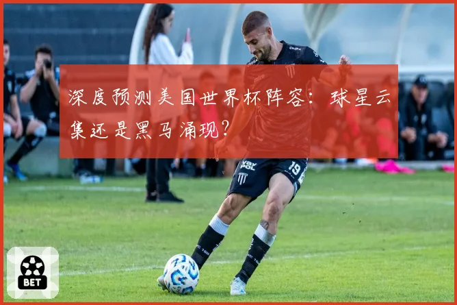 深度预测美国世界杯阵容：球星云集还是黑马涌现？