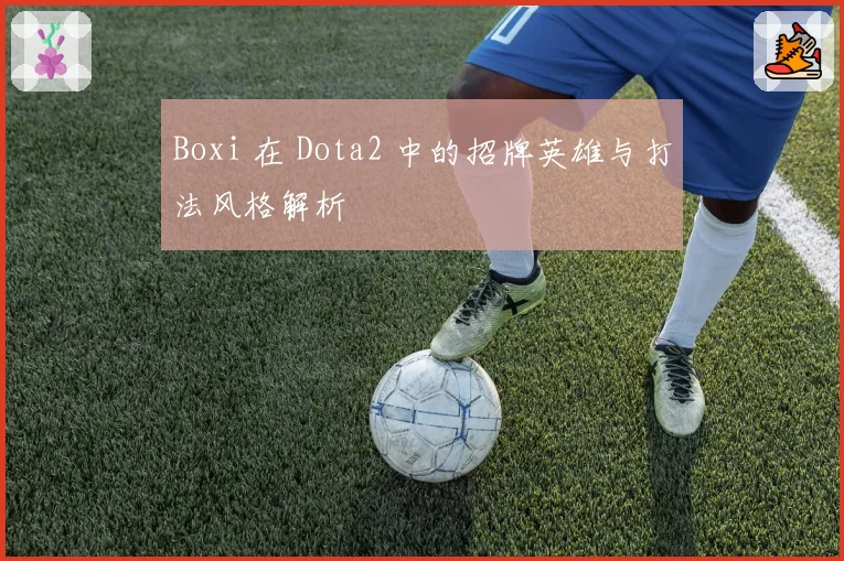 Boxi 在 Dota2 中的招牌英雄与打法风格解析