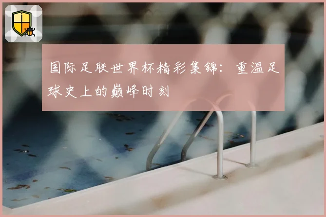 国际足联世界杯精彩集锦：重温足球史上的巅峰时刻