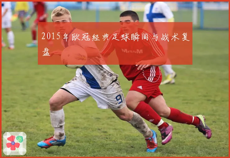 2015年欧冠经典足球瞬间与战术复盘