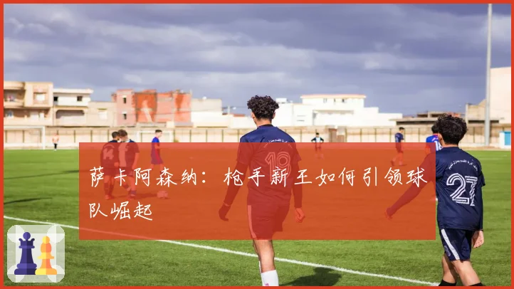 萨卡阿森纳：枪手新王如何引领球队崛起