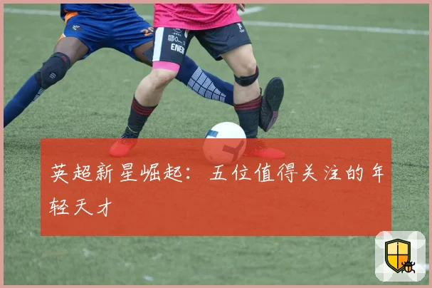 英超新星崛起：五位值得关注的年轻天才