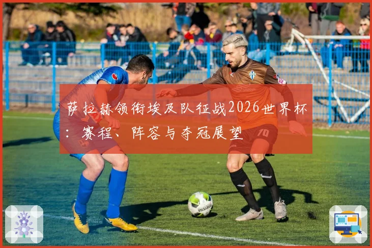 萨拉赫领衔埃及队征战2026世界杯：赛程、阵容与夺冠展望