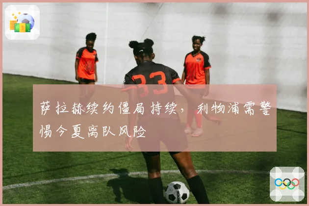 萨拉赫续约僵局持续，利物浦需警惕今夏离队风险