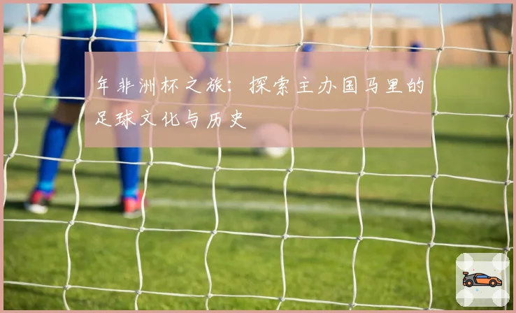 年非洲杯之旅：探索主办国马里的足球文化与历史